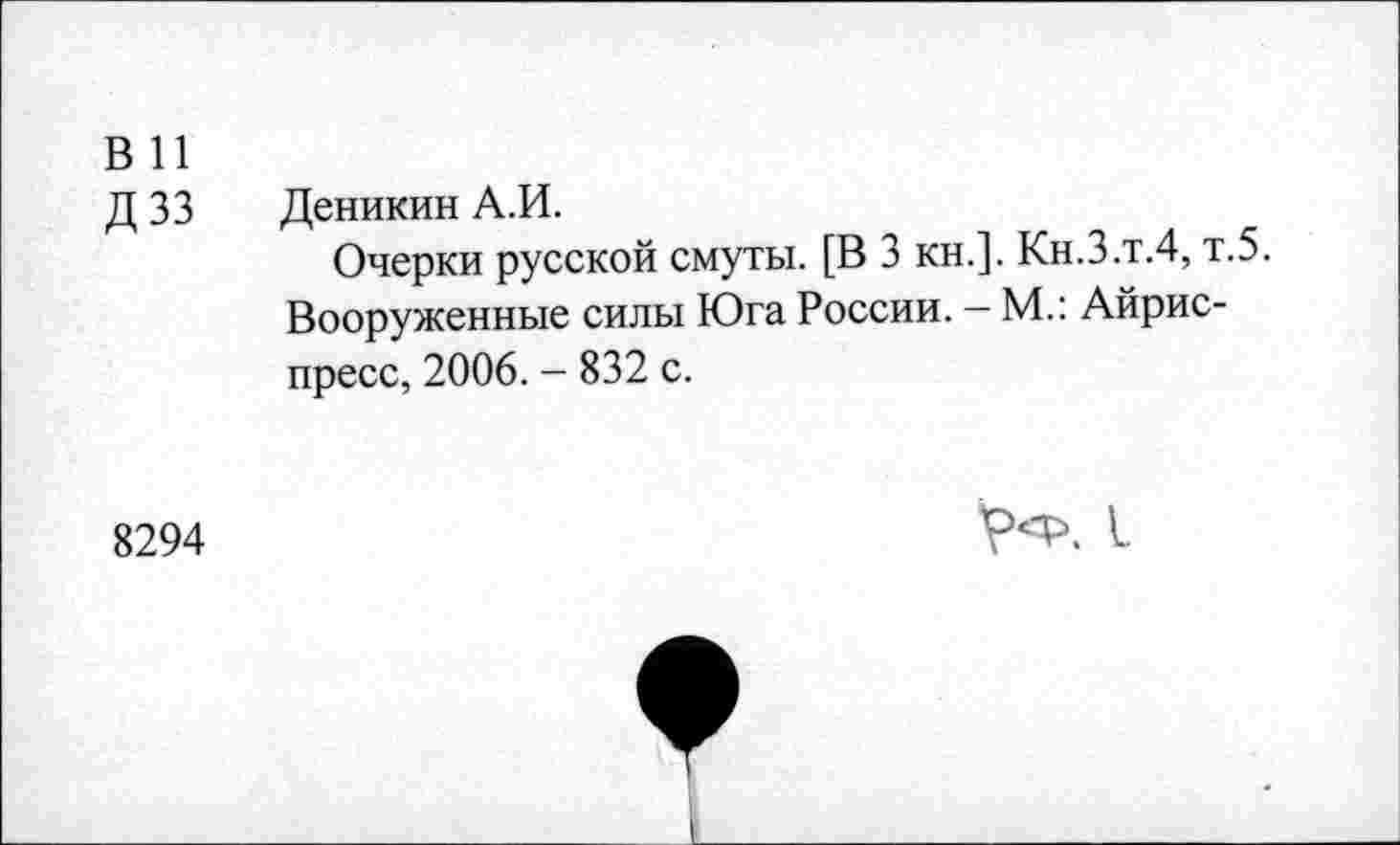 ﻿в и
Д 33 Деникин А.И.
Очерки русской смуты. [В 3 кн.]. Кн.З.т.4, т.5. Вооруженные силы Юга России. - М.: Айрис-пресс, 2006. - 832 с.
8294	V